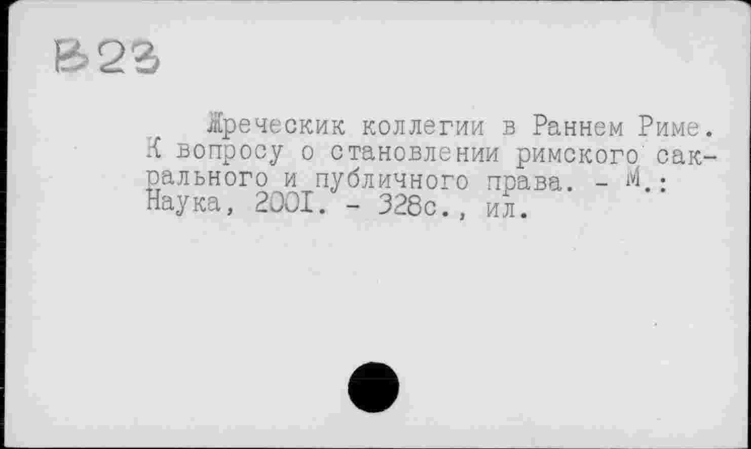 ﻿£23
іреческик коллегии в Раннем Риме. К вопросу о становлении римского сакрального и публичного права. - М.: Наука, 2001. - 328с., ил.